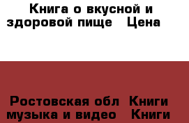 Книга о вкусной и здоровой пище › Цена ­ 800 - Ростовская обл. Книги, музыка и видео » Книги, журналы   